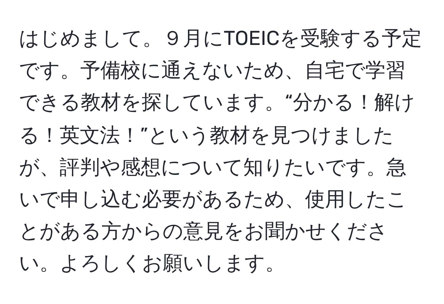 はじめまして。９月にTOEICを受験する予定です。予備校に通えないため、自宅で学習できる教材を探しています。“分かる！解ける！英文法！”という教材を見つけましたが、評判や感想について知りたいです。急いで申し込む必要があるため、使用したことがある方からの意見をお聞かせください。よろしくお願いします。