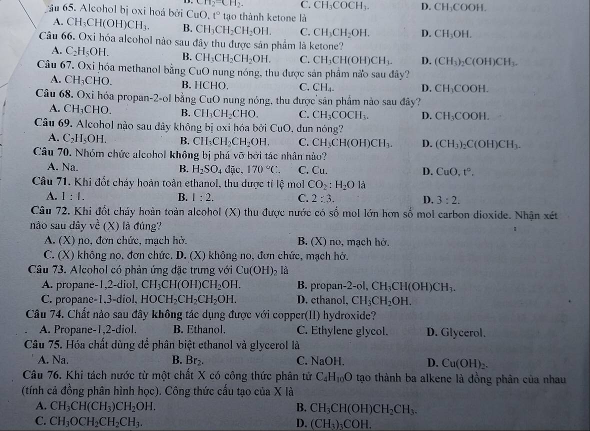 CH_2=CH_2.
C. CH_3COCH_3. D. CH_3COOH.
âu 65. Alcohol bị oxi hoá bởi CuO.t° tạo thành ketone là
A. CH_3CH(OH)CH_3. B. CH_3CH_2CH_2OH. C. CH_3CH_2OH. D. CH_3OH.
Câu 66. Oxi hóa alcohol nào sau đây thu được sản phẩm là ketone?
A. C_2H_5OH. C. CH_3CH(OH)CH_3. D. (CH_3)_2C(OH)CH_3.
B. CH_3CH_2CH_2OH.
Câu 67. Oxi hóa methanol bằng CuO nung nóng, thu được sản phẩm nào sau đây?
A. CH_3CHO. B. HCHO.
C. CH_4. D. CH_3COOH.
Câu 68. Oxi hóa propan-2-ol bằng CuO nung nóng, thu được sản phẩm nào sau đây?
A. CH_3CHO B. CH_3CH_2CHO. C. CH_3COCH_3. D. CH_3COOH.
Câu 69. Alcohol nào sau đây không bị oxi hóa bởi CuO , dun nóng?
A. C_2H_5OH.
B. CH_3CH_2CH_2OH. C. CH_3CH(OH)CH_3. D. (CH_3)_2C(OH)CH_3.
Câu 70. Nhóm chức alcohol không bị phá vỡ bởi tác nhân nào?
A. Na. B. H_2SO_4 đặc, 170°C. C. Cu. D. CuO,t°.
Câu 71. Khi đốt cháy hoàn toàn ethanol, thu được tỉ lệ mol CO_2:H_2O là
A. 1:1. B. 1:2. C. 2:3. D. 3:2.
Câu 72. Khi đốt cháy hoàn toàn alcohol (X) thu được nước có số mol lớn hơn số mol carbon dioxide. Nhận xét
nào sau đây về (X) là đúng? :
A. (X) no, đơn chức, mạch hở. B. (X) no, mạch hở.
C. (X) không no, đơn chức. D. (X) không no, đơn chức, mạch hở.
Câu 73. Alcohol có phản ứng đặc trưng với Cu(OH)_2 là
A. propane-1,2-diol, CH_3CH(OH)CH_2OH. B. propan 2-ol,CH_3CH(OH)CH_3.
C. propane-1,3-diol, HOCH_2CH_2CH_2OH. D. ethanol, CH_3CH_2OH.
Câu 74. Chất nào sau đây không tác dụng được với copper(II) hydroxide?
A. Propane-1,2-diol. B. Ethanol. C. Ethylene glycol. D. Glycerol.
Câu 75. Hóa chất dùng để phân biệt ethanol và glycerol là
A. Na. B. Br_2. C. NaOH. D. Cu(OH)_2.
Câu 76. Khi tách nước từ một chất X có công thức phân tử C_4H_10O tạo thành ba alkene là đồng phân của nhau
(tính cả đồng phân hình học). Công thức cấu tạo của X là
A. CH_3CH(CH_3)CH_2OH. B. CH_3CH(OH)CH_2CH_3.
C. CH_3OCH_2CH_2CH_3. D. (CH_3)_3COH.