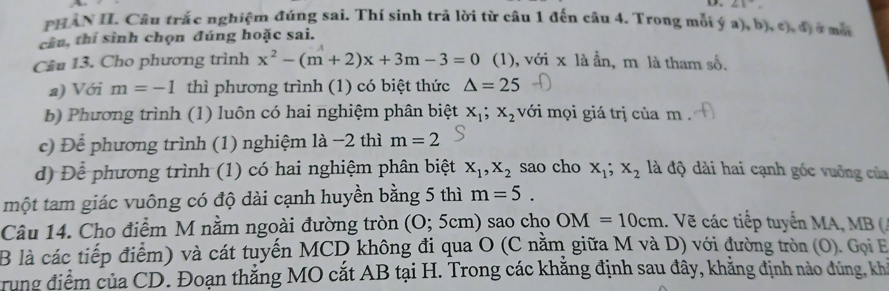 angle 1^ 
PHAN II. Câu trắc nghiệm đúng sai. Thí sinh trả lời từ câu 1 đến câu 4. Trong mỗi ý a), b), c), đị ở mô 
câu, thí sinh chọn đúng hoặc sai. 
Câu 13. Cho phương trình x^2-(m+2)x+3m-3=0 (1), với x là ẩn, m là tham số. 
a) Với m=-1 thì phương trình (1) có biệt thức △ =25
b) Phương trình (1) luôn có hai nghiệm phân biệt X_1; X_2 với mọi giá trị của m
c) Để phương trình (1) nghiệm là −2 thì m=2
d) Để phương trình (1) có hai nghiệm phân biệt X_1, X_2 sao cho x_1; x_2 đlà độ dài hai cạnh góc vuởng của 
một tam giác vuông có độ dài cạnh huyền bằng 5 thì m=5. 
Câu 14. Cho điểm M nằm ngoài đường tròn (O; 5cm) sao cho OM=10cm Vẽ các tiếp tuyển MA, MB
B là các tiếp điểm) và cát tuyến MCD không đi qua O (C nằm giữa M và D) với đường tròn (O). Gọi E 
trung điểm của CD. Đoạn thẳng MO cắt AB tại H. Trong các khẳng định sau đây, khẳng định nào đúng, kh