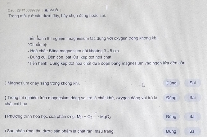 Cāu: 28 #13089789 | ▲ Báo lỗi 
Trong mỗi ý ở câu dưới đây, hãy chọn đúng hoặc sai. 
Tiến hành thí nghiệm magnesium tác dụng với oxygen trong không khí: 
*Chuẩn bị: 
- Hoá chất: Băng magnesium dài khoảng 3 - 5 cm. 
- Dụng cụ: Đèn cồn, bật lửa, kẹp đốt hoá chất. 
*Tiền hành: Dùng kẹp đốt hoá chất đưa đoạn băng magnesium vào ngọn lửa đèn cồn. 
) Magnesium cháy sáng trong không khi. Đúng Sai 
) Trong thí nghiệm trên magnesium đóng vai trò là chất khử, oxygen đóng vai trò là Đùng Sai 
chất oxi hoá. 
) Phương trinh hoá học của phản ứng: Mg+O_2xrightarrow t°MgO_2. Đúng Sai 
) Sau phản ứng, thu được sản phẩm là chất rần, màu trắng. Đúng Sai