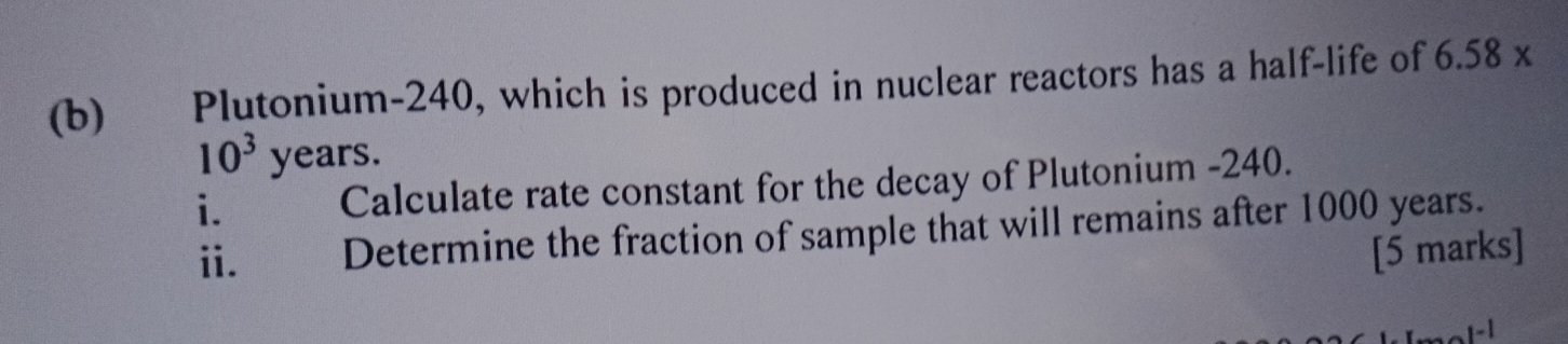 Plutonium- 240, which is produced in nuclear reactors has a half-life of 6.58 x
10^3years. 
i. Calculate rate constant for the decay of Plutonium - 240. 
ii. Determine the fraction of sample that will remains after 1000 years. 
[5 marks] 
-1