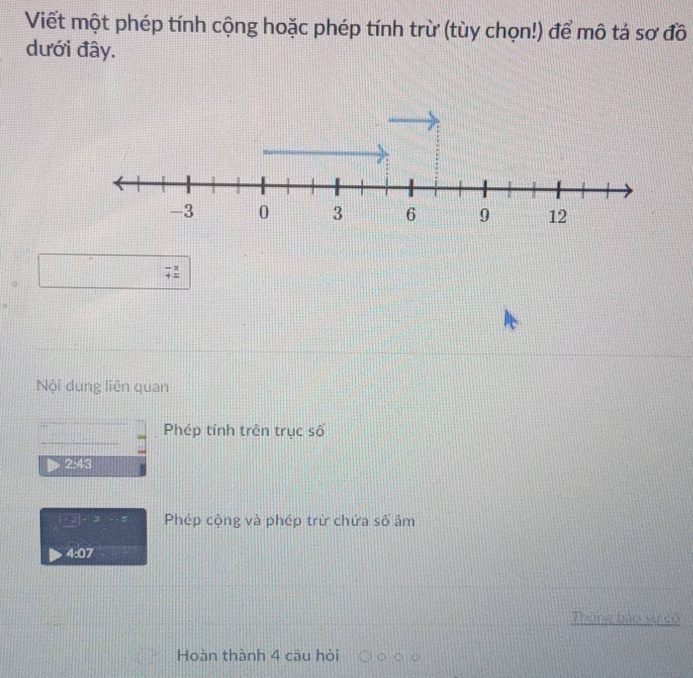 Viết một phép tính cộng hoặc phép tính trừ (tùy chọn!) để mô tả sơ đồ 
dưới đây.
□ □° □°
beginarrayr -x +_ endarray
Nội dung liên quan 
Phép tính trên trục số 
2:43
·s 2(-x)=5 Phép cộng và phép trừ chứa số âm 
4:07 
Thông báo si có 
Hoàn thành 4 cầu hỏi