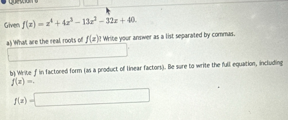 Questiona 
Given f(x)=x^4+4x^3-13x^2-32x+40. 
a) What are the real roots of f(x) ? Write your answer as a list separated by commas. 
b) Write f in factored form (as a product of linear factors). Be sure to write the full equation, including
f(x)=.
f(x)=□