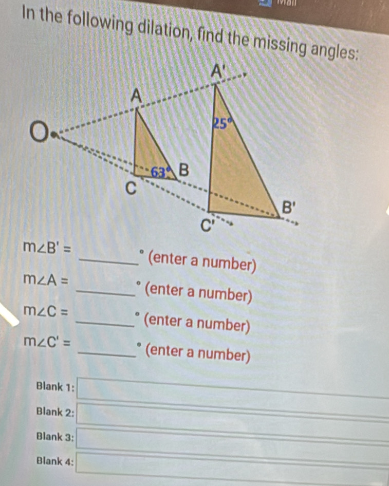 19811
In the following dilation, find the missing angles:
m∠ B'= _° (enter a number)
m∠ A= _° (enter a number)
m∠ C= _° (enter a number)
m∠ C'= _° (enter a number)
Blank 1: ∴ △ ADCsim △ ABC
Blank 2:
frac ^circ 
Blank 3: □ 
CF=GPFC^circ 
Blank 4: overline □  ∴ △ ADC=△ AC