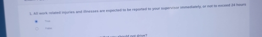 All work related injuries and illnesses are expected to be reported to your supervisor immediately, or not to exceed 24 hours
Trus 
Faise 
should not drive ?