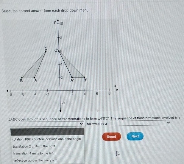 Select the correct answer from each drop-down menu
△ ABC goes through a sequence of transformations to form △ A'B'C' The sequence of transformations involved is a
followed by a 11111111111111
rotation 180° counterclockwise about the origin Reset Next
translation 2 units to the right
translation 4 units to the left
reflection across the line y=x