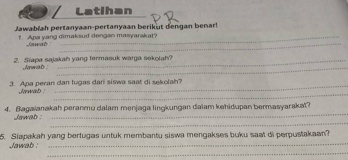 Latihan 
Jawablah pertanyaan-pertanyaan berikut dengan benar! 
1. Apa yang dimaksud dengan masyarakat? 
Jawab :_ 
2. Siapa sajakah yang termasuk warga sekolah? 
Jawab :_ 
3. Apa peran dan tugas dari siswa saat di sekolah? 
_ 
Jawab : 
_ 
4. Bagaianakah peranmu dalam menjaga lingkungan dalam kehidupan bermasyarakat? 
_ 
Jawab : 
_ 
5. Siapakah yang bertugas untuk membantu siswa mengakses buku saat di perpustakaan? 
_ 
Jawab :