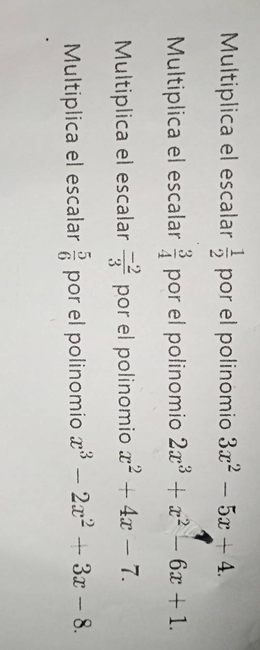 Multiplica el escalar  1/2  por el polinomio 3x^2-5x+4. 
Multiplica el escalar por el polinomio  3/4  2x^3+x^2-6x+1. 
Multiplica el escalar  (-2)/3  por el polinomio x^2+4x-7. 
Multíplica el escalar  5/6  por el polinomio x^3-2x^2+3x-8.