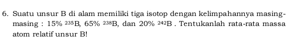 Suatu unsur B di alam memiliki tiga isotop dengan kelimpahannya masing- 
masing : 15% ²³5B, 65% ²³⁸B, dan 20% ²⁴²B. Tentukanlah rata-rata massa 
atom relatif unsur B!