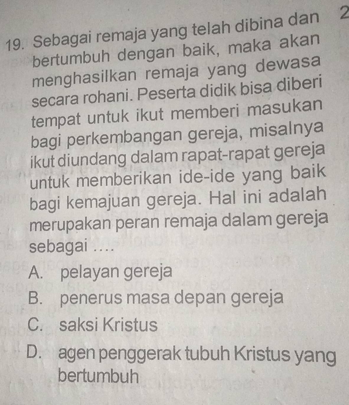 Sebagai remaja yang telah dibina dan 2
bertumbuh dengan baik, maka akan
menghasilkan remaja yang dewasa
secara rohani. Peserta didik bisa diberi
tempat untuk ikut memberi masukan 
bagi perkembangan gereja, misalnya
ikut diundang dalam rapat-rapat gereja
untuk memberikan ide-ide yang baik
bagi kemajuan gereja. Hal ini adalah
merupakan peran remaja dalam gereja
sebagai ...
A. pelayan gereja
B. penerus masa depan gereja
C. saksi Kristus
D. agen penggerak tubuh Kristus yang
bertumbuh