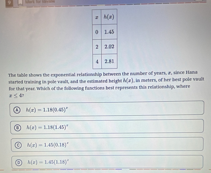 for Revtew
The table shows the exponential relationship between the number of years, æ, since Hana
started training in pole vault, and the estimated height h(x) , in meters, of her best pole vault
for that year. Which of the following functions best represents this relationship, where
x≤ 4 7
a h(x)=1.18(0.45)^x
h(x)=1.18(1.45)^x
h(x)=1.45(0.18)^x
h(x)=1.45(1.18)^x