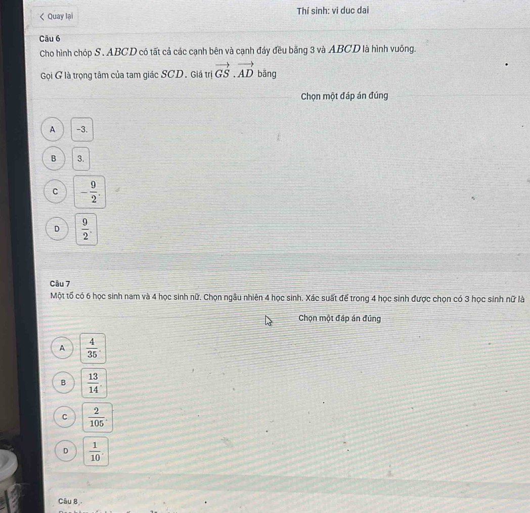 < Quay lại Thí sinh: vi duc dai
Câu 6
Cho hình chóp S.  ABCD có tất cả các cạnh bên và cạnh đáy đều bằng 3 và ABCD là hình vuông.
Gọi G là trọng tâm của tam giác SCD. Giá trị vector GS.vector AD bǎng
Chọn một đáp án đúng
A -3.
B 3.
C - 9/2 .
D  9/2 . 
Câu 7
Một tố có 6 học sinh nam và 4 học sinh nữ. Chọn ngâu nhiên 4 học sinh. Xác suất để trong 4 học sinh được chọn có 3 học sinh nữ là
Chọn một đáp án đúng
A  4/35 .
B  13/14 .
C  2/105 .
D  1/10 . 
Câu 8,