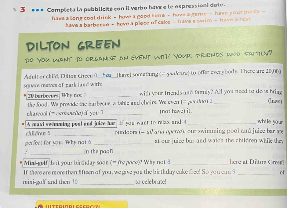 3 ●●● Completa la pubblicità con il verbo have e le espressioni date. 
have a long cool drink - have a good time - have a game - have your party - 
have a barbecue - have a piece of cake - have a swim - have a rest 
DILTON GREEN 
DO YOU WANT TO ORGANISE An eVENT WITH YOUr FRIENDs and FAMILY? 
Adult or child, Dilton Green 0_has_(have) something (= qualcosa) to offer everybody. There are 20,000
square metres of park land with:
20 barbecues Why not 1 _with your friends and family? All you need to do is bring 
the food. We provide the barbecue, a table and chairs. We even (= persino) 2_ 
(have) 
charcoal (= carbonella) if you 3 _(not have) it. 
A maxi swimming pool and juice bar If you want to relax and 4 _ 
while your 
children 5 _outdoors (= all’aria aperta), our swimming pool and juice bar are 
perfect for you. Why not 6 _at our juice bar and watch the children while they 
7 _in the pool? 
Mini-golf Is it your birthday soon (= fra poco)? Why not 8 _here at Dilton Green? 
If there are more than fifteen of you, we give you the birthday cake free! So you can 9 _of 
mini-golf and then 10 _to celebrate!