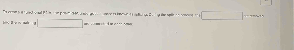 To create a functional RNA, the pre-mRNA undergoes a process known as splicing. During the splicing process, the are removed 
and the remaining are connected to each other.