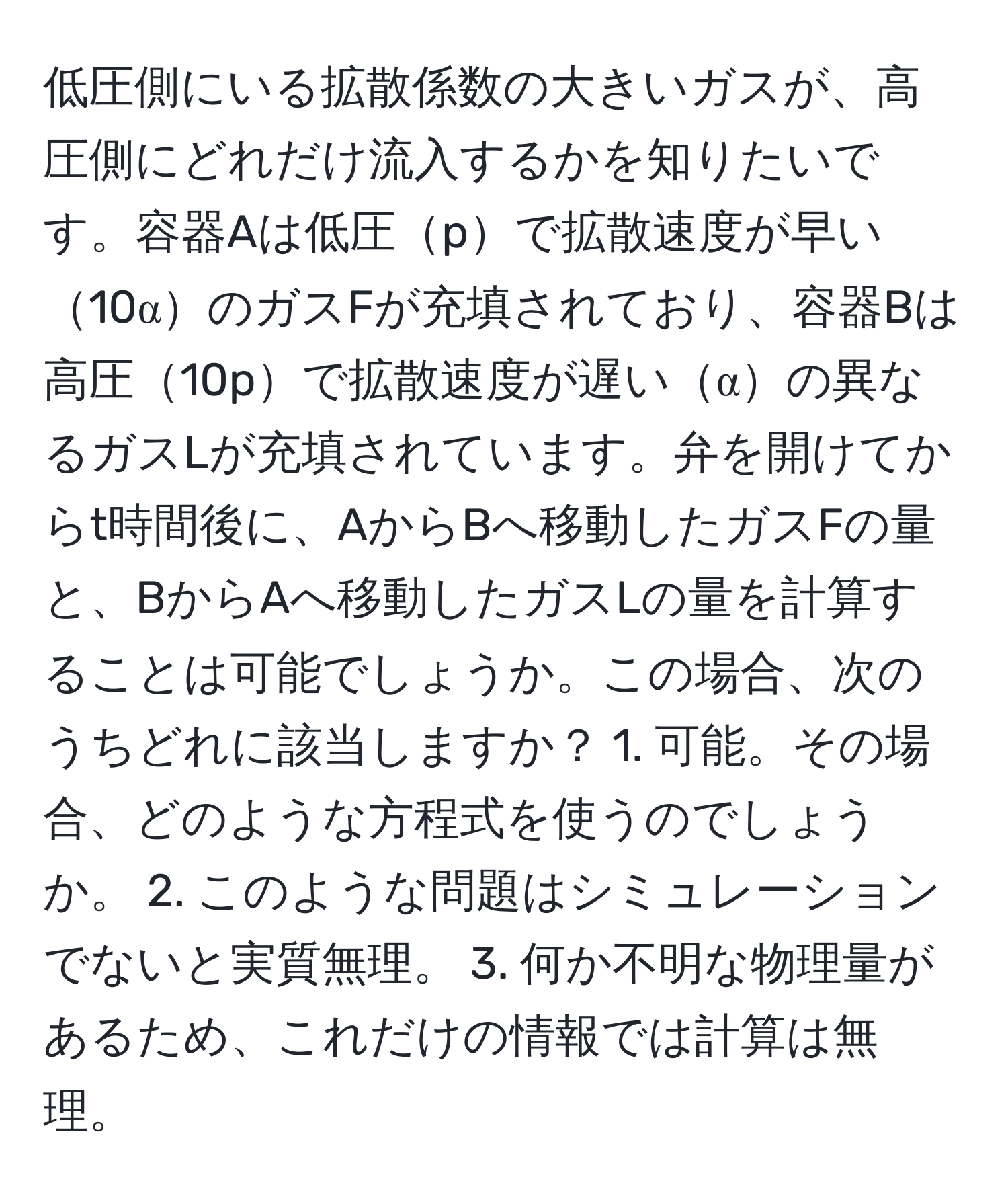 低圧側にいる拡散係数の大きいガスが、高圧側にどれだけ流入するかを知りたいです。容器Aは低圧pで拡散速度が早い10αのガスFが充填されており、容器Bは高圧10pで拡散速度が遅いαの異なるガスLが充填されています。弁を開けてからt時間後に、AからBへ移動したガスFの量と、BからAへ移動したガスLの量を計算することは可能でしょうか。この場合、次のうちどれに該当しますか？ 1. 可能。その場合、どのような方程式を使うのでしょうか。 2. このような問題はシミュレーションでないと実質無理。 3. 何か不明な物理量があるため、これだけの情報では計算は無理。