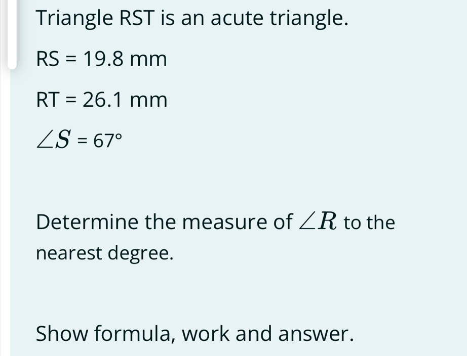 Triangle RST is an acute triangle.
RS=19.8mm
RT=26.1mm
∠ S=67°
Determine the measure of ∠ R to the 
nearest degree. 
Show formula, work and answer.