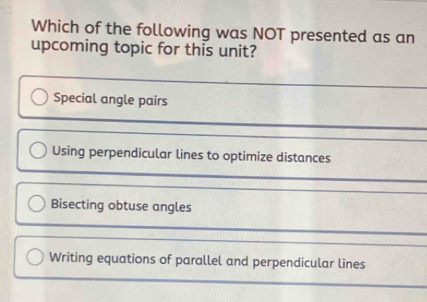 Which of the following was NOT presented as an
upcoming topic for this unit?
Special angle pairs
Using perpendicular lines to optimize distances
Bisecting obtuse angles
Writing equations of parallel and perpendicular lines