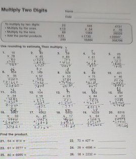 Multiply Two Digits Nams_
Oals_
Tis im uffiplly try two dights Multiply by the nres beginarrayr 23 * 13 hline 69 hline 69 +23 hline 239endarray beginarrayr 3.66 * 5.64 hline 1364 +1780 hline 18168endarray beginarrayr 4721 * 76 hline 26 388126047 hline 38876endarray
Add the partial products. Multiply by the ters
Use rounding to estimate Then multiply.
2. J.
1. beginarrayr 10 * 78 hline 90 +frac 80 hline endarray beginarrayr 50 * 2530endarray 1endarray   beginarrayr overline 1_6 * 61 hline endarray 5. beginarrayr 25 * 95 hline endarray
6. beginarrayr 954 * 25 hline endarray 7. . . θ. 9La 1. 117 10, beginarrayr 491 * 46 hline  hline endarray
_ * 53 beginarrayr * 75 hline endarray
11. beginarrayr 625 * 34 hline 2280endarray 12. beginarrayr 104 * 18 hline endarray 13. beginarrayr 1, * 23 hline endarray 14. overleftrightarrow u beginarrayr 454 * 97 hline endarray
16. beginarrayr Mr * 33 hline endarray 17. beginarrayr 4952 41endarray 18. beginarrayr 140 417 hline endarray 19. 20. beginarrayr 8316 * 23 hline endarray
Find the product.
21. 54* 814= _22 70* 427= _
23. 61* 2277= _24. 20* 4893= _
25. 80* 6085= _24. 10* 2232= _