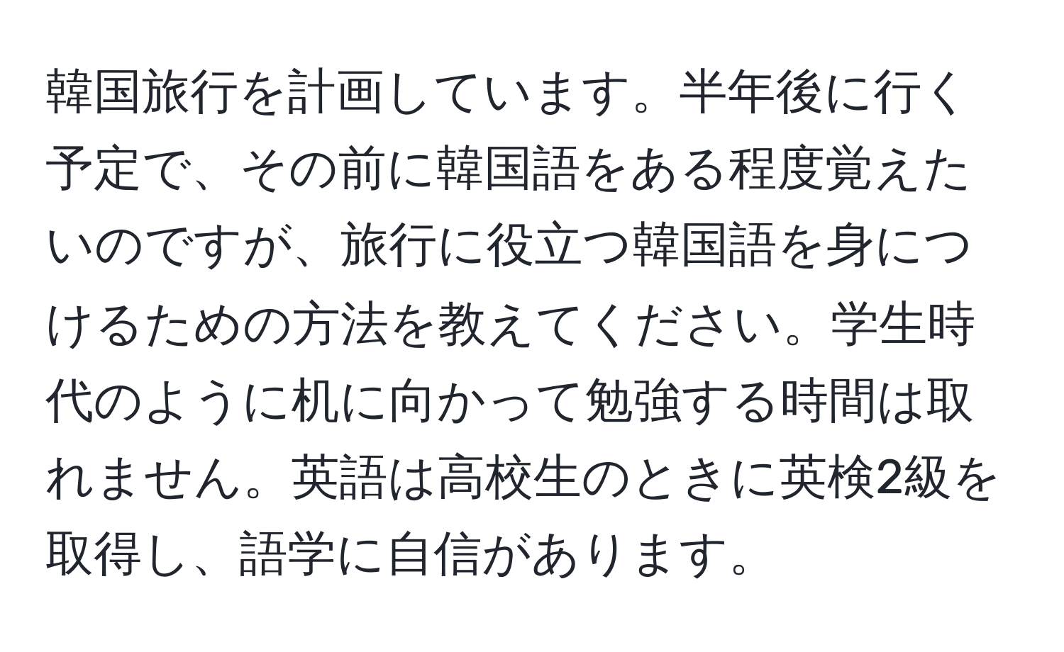 韓国旅行を計画しています。半年後に行く予定で、その前に韓国語をある程度覚えたいのですが、旅行に役立つ韓国語を身につけるための方法を教えてください。学生時代のように机に向かって勉強する時間は取れません。英語は高校生のときに英検2級を取得し、語学に自信があります。