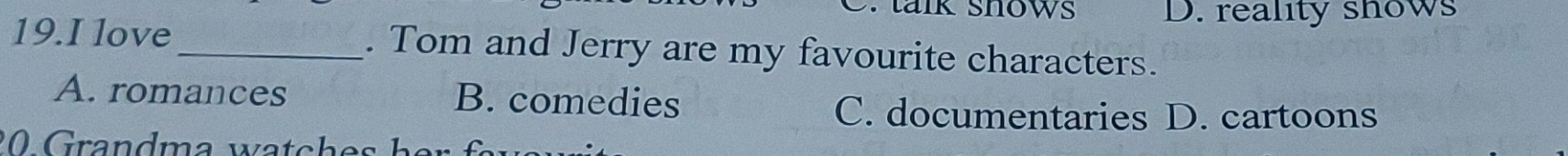 talk shows D. reality shows
19.I love_ . Tom and Jerry are my favourite characters.
A. romances B. comedies
C. documentaries D. cartoons