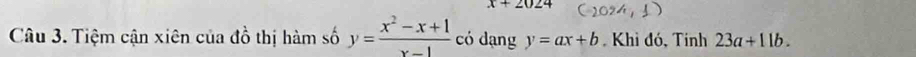 x+2024
Câu 3. Tiệm cận xiên của đồ thị hàm số y= (x^2-x+1)/x-1  có dạng y=ax+b Khì đó, Tính 23a+11b.