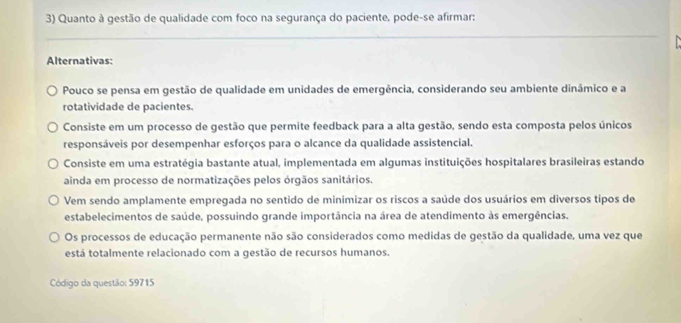 Quanto à gestão de qualidade com foco na segurança do paciente, pode-se afirmar:
_

Alternativas:
Pouco se pensa em gestão de qualidade em unidades de emergência, considerando seu ambiente dinâmico e a
rotatividade de pacientes.
Consiste em um processo de gestão que permite feedback para a alta gestão, sendo esta composta pelos únicos
responsáveis por desempenhar esforços para o alcance da qualidade assistencial.
Consiste em uma estratégia bastante atual, implementada em algumas instituições hospitalares brasileiras estando
ainda em processo de normatizações pelos órgãos sanitários.
Vem sendo amplamente empregada no sentido de minimizar os riscos a saúde dos usuários em diversos tipos de
estabelecimentos de saúde, possuindo grande importância na área de atendimento às emergências.
Os processos de educação permanente não são considerados como medidas de gestão da qualidade, uma vez que
está totalmente relacionado com a gestão de recursos humanos.
Código da questão: 59715