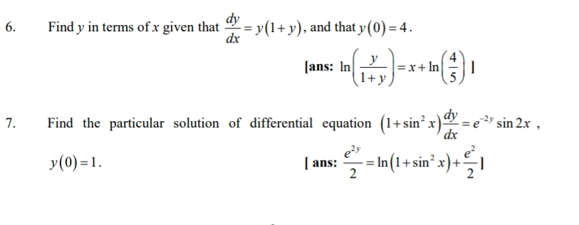 Find y in terms of x given that  dy/dx =y(1+y) , and that y(0)=4. 
[ans: ln ( y/1+y )=x+ln ( 4/5 )]
7. Find the particular solution of differential equation (1+sin^2x) dy/dx =e^(-2y)sin 2x,
y(0)=1. [ ans:  e^(2y)/2 =ln (1+sin^2x)+ e^2/2 ]