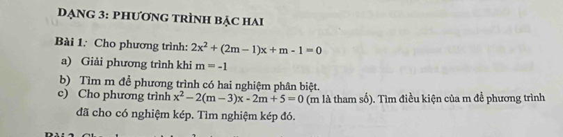 DạnG 3: phƯơnG TRÌNH BẠc hai 
Bài 1: Cho phương trình: 2x^2+(2m-1)x+m-1=0
a) Giải phương trình khi m=-1
b) Tìm m để phương trình có hai nghiệm phân biệt. 
c) Cho phương trình x^2-2(m-3)x-2m+5=0 (m là tham số). Tìm điều kiện của m đề phương trình 
đã cho có nghiệm kép. Tìm nghiệm kép đó.