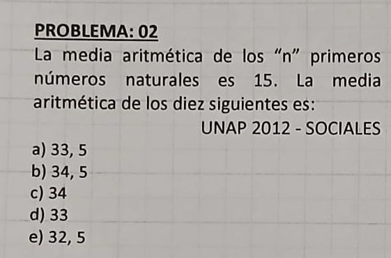 PROBLEMA: 02
La media aritmética de los "n" primeros
números naturales es 15. La media
aritmética de los diez siguientes es:
UNAP 2012 - SOCIALES
a) 33, 5
b) 34, 5
c) 34
d) 33
e) 32, 5