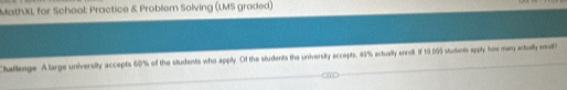 MathXL for School: Practice & Problem Solving (LMS graded) 
Challenge A large university accepts 60% of the students who apply. Of the students the university accepts, 49% actually enroll. If 10.099 students apply how many atully w