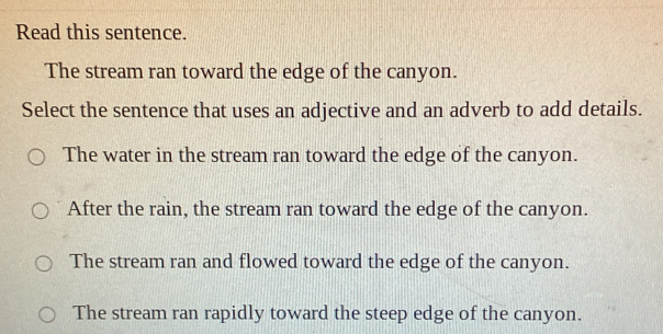 Read this sentence.
The stream ran toward the edge of the canyon.
Select the sentence that uses an adjective and an adverb to add details.
The water in the stream ran toward the edge of the canyon.
After the rain, the stream ran toward the edge of the canyon.
The stream ran and flowed toward the edge of the canyon.
The stream ran rapidly toward the steep edge of the canyon.