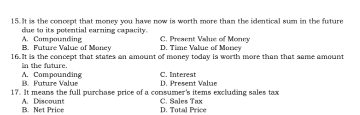 It is the concept that money you have now is worth more than the identical sum in the future
due to its potential earning capacity.
A. Compounding C. Present Value of Money
B. Future Value of Money D. Time Value of Money
16.It is the concept that states an amount of money today is worth more than that same amount
in the future.
A. Compounding C. Interest
B. Future Value D. Present Value
17. It means the full purchase price of a consumer’s items excluding sales tax
A. Discount C. Sales Tax
B. Net Price D. Total Price