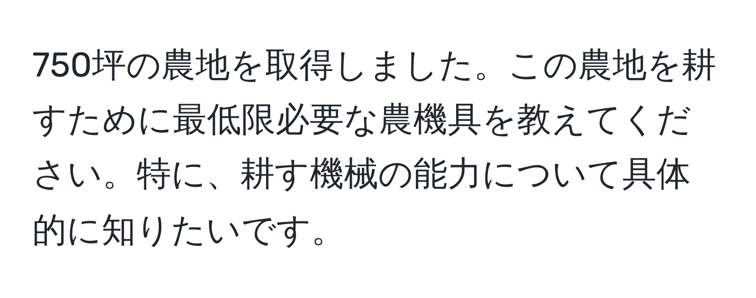 750坪の農地を取得しました。この農地を耕すために最低限必要な農機具を教えてください。特に、耕す機械の能力について具体的に知りたいです。