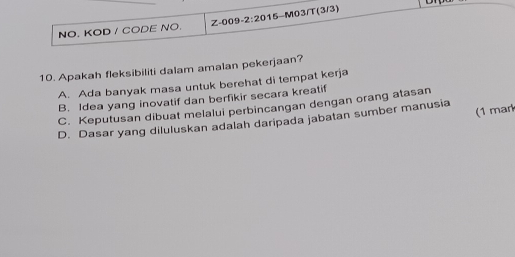 NO. KOD / CODE NO. Z-009-2:20 15-M03/T(3/3)
10. Apakah fleksibiliti dalam amalan pekerjaan?
A. Ada banyak masa untuk berehat di tempat kerja
B. Idea yang inovatif dan berfikir secara kreatif
C. Keputusan dibuat melalui perbincangan dengan orang atasan
(1 mar
D. Dasar yang diluluskan adalah daripada jabatan sumber manusia