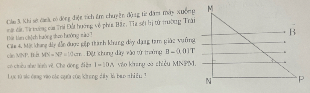 Khi sét đánh, có dòng điện tích âm chuyển động từ đám mây xuống 
mặt đất. Từ trường của Trái Đất hướng về phía Bắc. Tia sét bị từ trường Trái 
Đất làm chệch hướng theo hướng nào? 
Câu 4. Một khung dây dẫn được gập thành khung dây dạng tam giác vuông 
cân MNP. Biết MN=NP=10cm. Đặt khung dây vào từ trường B=0,01T
có chiều như hình vẽ. Cho dòng điện I=10A vào khung có chiều MNPM. 
Lực từ tác dụng vào các cạnh của khung dây là bao nhiêu ?