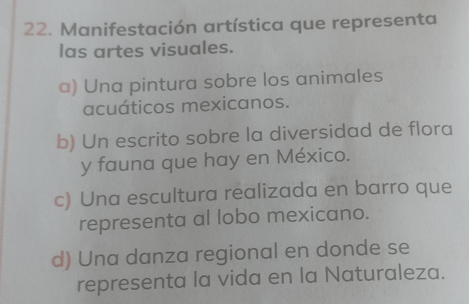 Manifestación artística que representa
las artes visuales.
a) Una pintura sobre los animales
acuáticos mexicanos.
b) Un escrito sobre la diversidad de flora
y fauna que hay en México.
c) Una escultura realizada en barro que
representa al lobo mexicano.
d) Una danza regional en donde se
representa la vida en la Naturaleza.