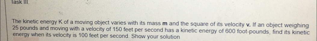 Task I1.
The kinetic energy K of a moving object varies with its mass m and the square of its velocity v. If an object weighing
25 pounds and moving with a velocity of 150 feet per second has a kinetic energy of 600 foot-pounds, find its kinetic
energy when its velocity is 100 feet per second. Show your solution