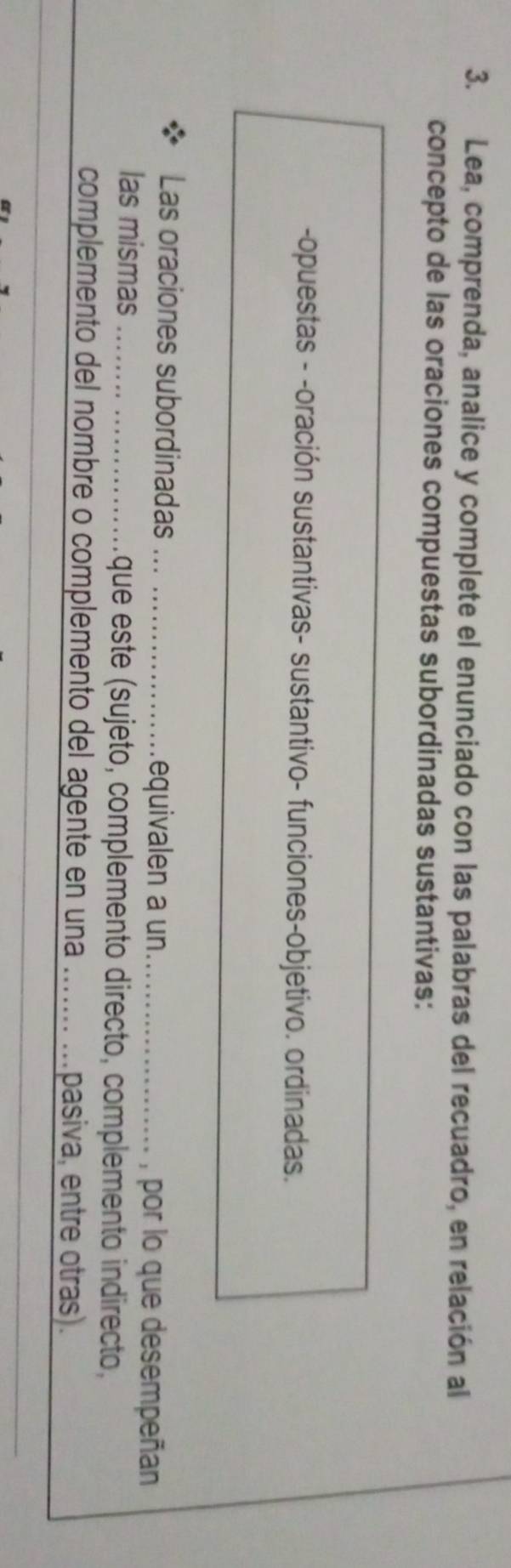 Lea, comprenda, analice y complete el enunciado con las palabras del recuadro, en relación al 
concepto de las oraciones compuestas subordinadas sustantivas: 
-opuestas - -oración sustantivas- sustantivo- funciones-objetivo. ordinadas. 
Las oraciones subordinadas _equivalen a un_ 
, por lo que desempeñan 
las mismas _que este (sujeto, complemento directo, complemento indirecto, 
complemento del nombre o complemento del agente en una _pasiva, entre otras).