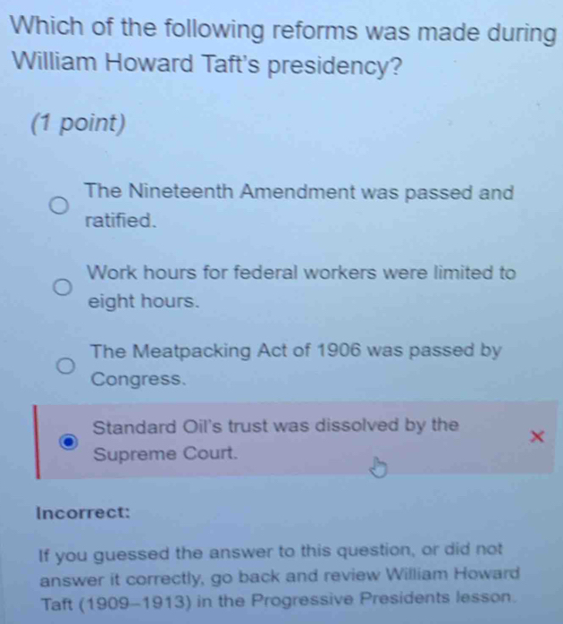 Which of the following reforms was made during
William Howard Taft's presidency?
(1 point)
The Nineteenth Amendment was passed and
ratified.
Work hours for federal workers were limited to
eight hours.
The Meatpacking Act of 1906 was passed by
Congress.
Standard Oil's trust was dissolved by the
Supreme Court.
Incorrect:
If you guessed the answer to this question, or did not
answer it correctly, go back and review William Howard
Taft (1909-1913) in the Progressive Presidents lesson.