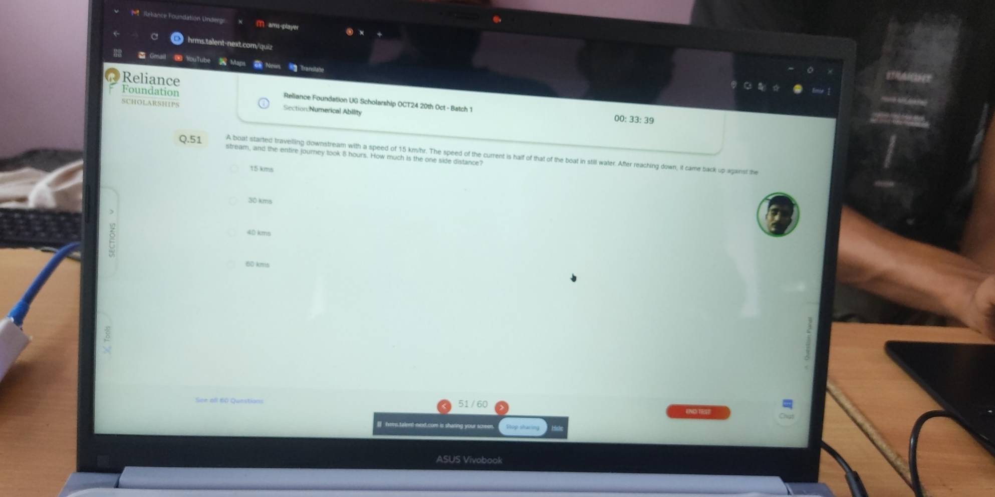 Rebance Foundation Undergi M ams-player
hrms.talent-next.com/quiz
YouTube Maps News Translate
@ Reliance
Foundation
Reliance Foundation UG Scholarship OCT24 20th Oct - Batch 1 00: 33: 39
SCHOLARSHIPS Section:Numerical Ability
Q.51 A boat started travelling downstream with a speed of 15 km/hr. The speed of the current is half of that of the boat in still water. After reaching down; it came back up against the
stream, and the entire journey took 8 hours. How much is the one side distance?
15 kms
30 kms
40 kms
60 kms
See all 60 Questions
51 / 60
I hrms tainnt-next.com is sharing your screen
ASUS Vivobook