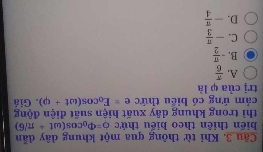 Khi từ thông qua một khung dây dẫn
biến thiên theo biểu thức phi =phi _0cos (omega t+π /6)
thì trong khung dây xuất hiện suất điện động
cảm ứng có biểu thức e=E_0cos (omega t+varphi ). Giá
trị của φ là
A.  π /6 
B. - π /2 
C. - π /3 
D. - π /4 