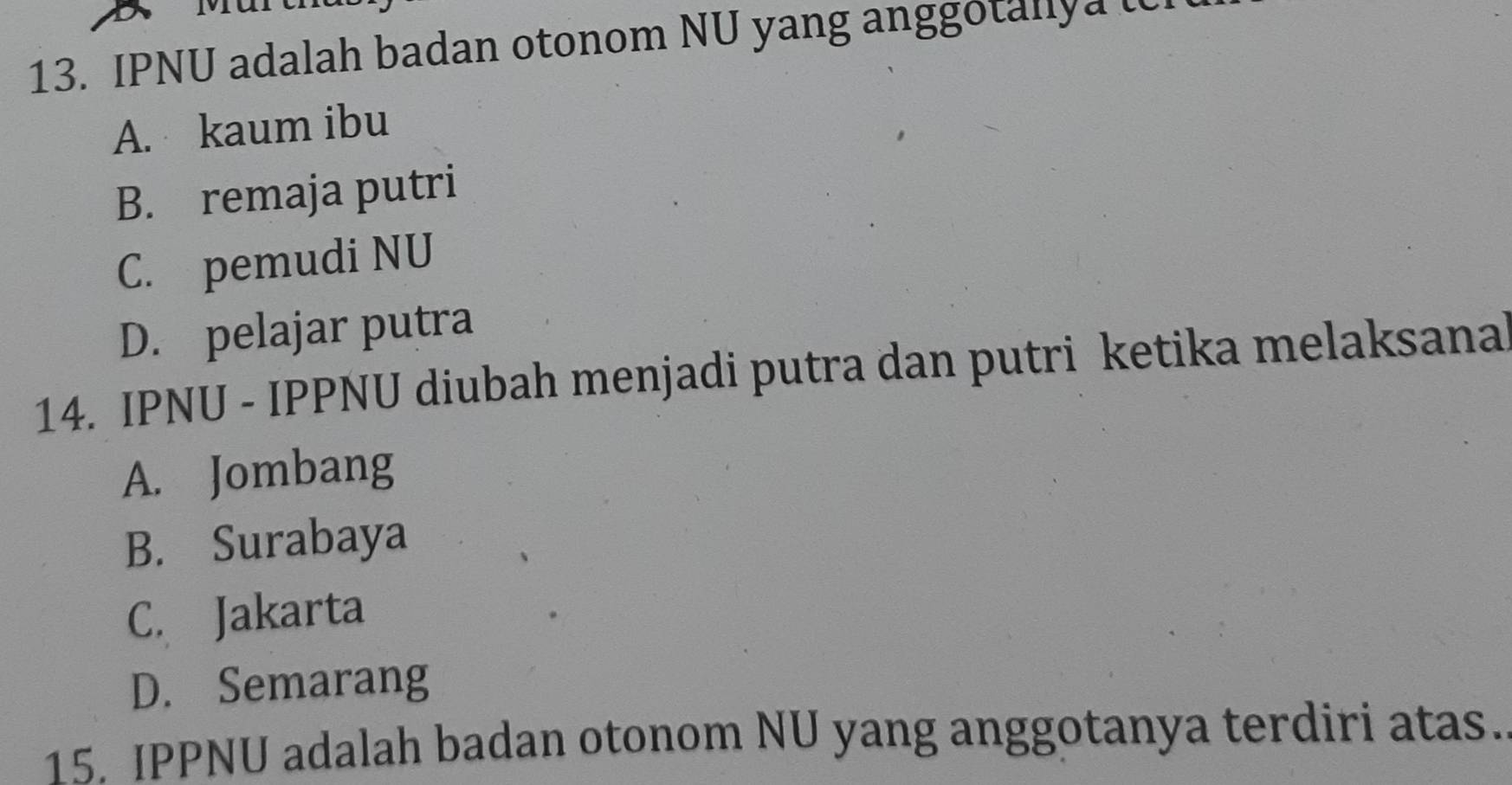 IPNU adalah badan otonom NU yang anggotanly a u
A. kaum ibu
B. remaja putri
C. pemudi NU
D. pelajar putra
14. IPNU - IPPNU diubah menjadi putra dan putri ketika melaksana
A. Jombang
B. Surabaya
C. Jakarta
D. Semarang
15. IPPNU adalah badan otonom NU yang anggotanya terdiri atas.