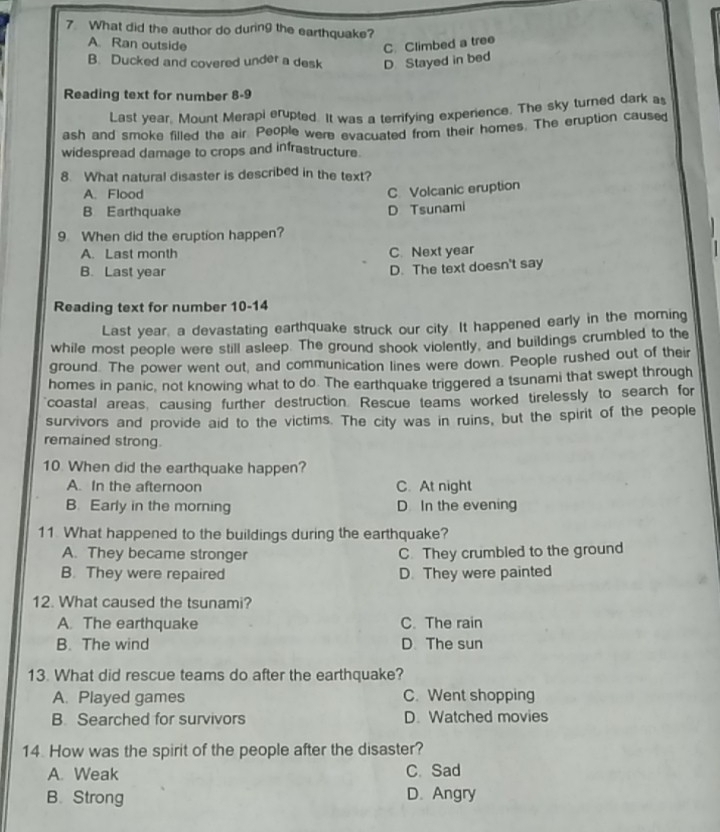 What did the author do during the earthquake?
A. Ran outside C. Climbed a tree
B. Ducked and covered under a desk D Stayed in bed
Reading text for number 8-9
Last year, Mount Merapi erupted. It was a terrifying experience. The sky turned dark as
ash and smoke filled the air. People were evacuated from their homes. The eruption caused
widespread damage to crops and infrastructure.
8. What natural disaster is described in the text?
A. Flood
C. Volcanic eruption
B Earthquake D Tsunami
9. When did the eruption happen?
A. Last month C. Next year
B. Last year
D. The text doesn't say
Reading text for number 10-14
Last year, a devastating earthquake struck our city. It happened early in the morning
while most people were still asleep. The ground shook violently, and buildings crumbled to the
ground. The power went out, and communication lines were down. People rushed out of their
homes in panic, not knowing what to do. The earthquake triggered a tsunami that swept through
coastal areas, causing further destruction. Rescue teams worked tirelessly to search for
survivors and provide aid to the victims. The city was in ruins, but the spirit of the people
remained strong.
10 When did the earthquake happen?
A. In the afternoon C. At night
B. Early in the morning D In the evening
11 What happened to the buildings during the earthquake?
A. They became stronger C. They crumbled to the ground
B. They were repaired D. They were painted
12. What caused the tsunami?
A. The earthquake C. The rain
B. The wind D. The sun
13. What did rescue teams do after the earthquake?
A. Played games C. Went shopping
B. Searched for survivors D. Watched movies
14 How was the spirit of the people after the disaster?
A. Weak C. Sad
B. Strong D. Angry