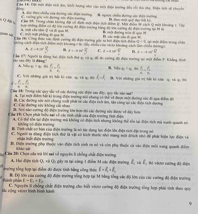 hã không cát khẩu
Câu 14: Đặt một điện tích âm, khối lượng nhỏ vào một điện trường đều rồi thà nhẹ. Điện tích sẽ chuyển
động:
A. dọc theo chiều của đường sức điện trường. B. ngược chiều đường sức điện trường.
C. vuông góc với đường sức điện trường. D. theo một quỹ đạo bắt (y
n Q đặt tạ
Câu 15: Trong chân không đặt cổ định một điện tích điểm Q. Một điểm M cách Q một khoảng r. Tập
hợp những điểm có độ lớn cường độ điện trường bằng độ lớn cường độ điện trường tại M là
A. mặt cầu tâm Q và đi qua M. B. một đường tròn đi qua M.
quan sát C. một mặt phẳng đi qua M. D. các mặt cầu đi qua M.
Câu 16: Công thức xác định cường độ điện trường gây ra bởi điện tích điểm Q<0</tex> 0, tại một điểm trong chân
không cách điện tích điểm một khoảng r là: (lầy chiều của véctơ khoảng cách làm chiều dương):
A. E=9.10° Q/r^2  B. E=-9.10° Q/r^2  C. E=9.10^9 Q/r  D. E=-9.10° Q/r 
Câu 17: Người ta dùng hai điện tích thử q và q_2 để đo cường độ điện trường tại một điểm P. Khẳng định
hào sau đây là đúng?
A. Nếu q_1>q_2 thì frac overline F_1q_1 B. Nếu q_1 thì frac overline F_1q_1>frac overline F_2q_2
C. Với những giá trị bắt kì của qị và q_2 thì vector F_1=vector F_2 D. Với những giá trị bắt kì của qí và q_2 thì
overline E=frac overline F_1q_1=frac overline F_2q_2
Câu 18: Trong các quy tắc vẽ các đường sức điện sau đây, quy tắc nào sai?
A. Tại một điểm bất kì trong điện trường nói chung có thể vẽ được một đường sức đi qua điểm đó
B. Các đường sức nói chung xuất phát từ các điện tích âm, tận cùng tại các điện tích dương
C. Các đường sức không cắt nhau
D. Nơi nào cường độ điện trường lớn hơn thì các đường sức được vẽ dày hơn
Câu 19: Chọn phát biểu sai về các tính chất của điện trường tĩnh điện
A. Có thể tồn tại điện trường mả không có điện tích nhưng không thể tồn tại điện tích mà xunh quanh nó
không có điện trường
B. Tính chất cơ bản của điện trường là nó tác dụng lực điện lên điện tích đặt trong nó
C. Người ta dùng điện tích thử là vật có kích thước nhỏ mang một đ/tích nhỏ để phát hiện lực điện và
nhận biết điện trường
D. Điện trường phụ thuộc vào điện tích sinh ra nó và còn phụ thuộc cả vào điện môi xung quanh điểm
khảo sát
hù * Câu 20: Chọn câu trả lời sai về nguyên lí chồng chất điện trường
A. Hai điện tích Q_1 và Q_2 gây ra tại cùng 1 điểm M các điện trường vector E_1 và vector E_2 thì véctơ cường độ điện
ch
trường tổng hợp tại điểm đó được tính bằng công thức vector E=vector E_1+vector E_2
B. Độ lớn của cường độ điện trường tổng hợp tại M bằng tổng các độ lớn của các cường độ điện trường
thành phần E=E_1+E_2.
C. Nguyên lí chồng chất điện trường cho biết véctơ cường độ điện trường tổng hợp phải tính theo quy
tắc cộng véctơ hình bình hành
9