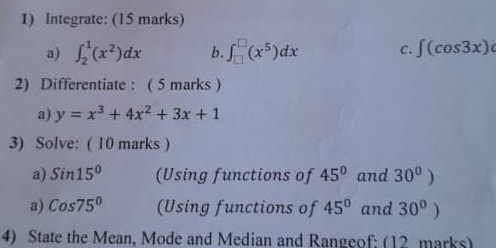 Integrate: (15 marks) 
a) ∈t _2^(1(x^2))dx b. ∈t _(□)^(□)(x^5)dx C. ∈t (cos 3x)
2) Differentiate : ( 5 marks ) 
a) y=x^3+4x^2+3x+1
3) Solve: ( 10 marks ) 
a) Sin15° (Using functions of 45° and 30^0)
a) Cos75° (Using functions of 45° and 30°
4) State the Mean, Mode and Median and Rangeof: (12 marks)