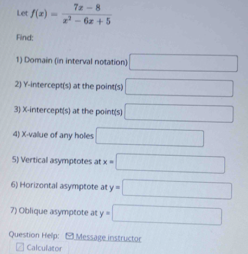 Let f(x)= (7x-8)/x^2-6x+5 
Find: 
1) Domain (in interval notation) □ 
2) Y-intercept(s) at the point(s) □
3) X-intercept(s) at the point(s) □
4) X -value of any holes □ 
5) Vertical asymptotes at x=□
6) Horizontal asymptote at y=□
7) Oblique asymptote at y=□
Question Help: Message instructor 
Calculator