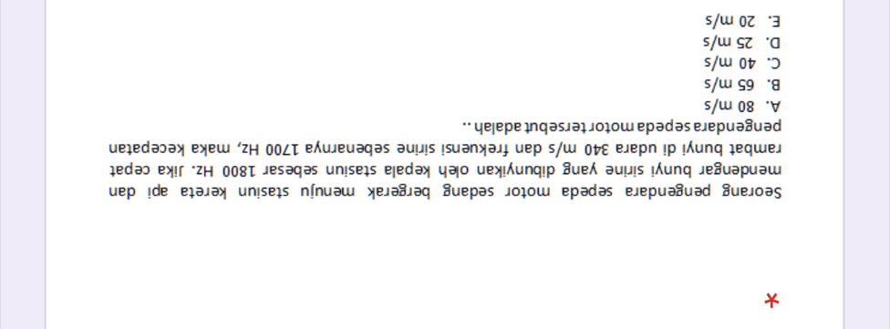 Seorang pengendara sepeda motor sedang bergerak menuju stasiun kereta api dan
mendengar bunyi sirine yang dibunyikan oleh kepala stasiun sebesar 1800 Hz. Jika cepat
rambat bunyi di udara 340 m/s dan frekuensi sirine sebenarnya 1700 Hz, maka kecepatan
pengendara sepeda motor tersebut adalah ..
A. 80 m/s
B. 65 m/s
C. 40 m/s
D. 25 m/s
E. 20 m/s