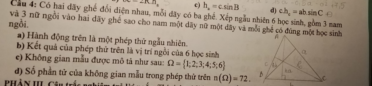 alpha =2K.n
c) h_a=c.sin B d) c. h_c=ab.sin C
Cầâu 4: Có hai dãy ghế đối diện nhau, mỗi dãy có ba ghế. Xếp ngẫu nhiên 6 học sinh, gồm 3 nam
ngồi. và 3 nữ ngồi vào hai dãy ghế sao cho nam một dãy nữ một dãy và mỗi ghế có đúng một học sinh
a) Hành động trên là một phép thử ngẫu nhiên.
b) Kết quả của phép thử trên là vị trí ngồi của 6 học sinh
c) Không gian mẫu được mô tả như sau: Omega = 1;2;3;4;5;6
d) Số phần tử của không gian mẫu trong phép thử trên n(Omega )=72. 
PHÀN III. Câu trắ