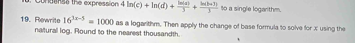 Condense the expression 4ln (c)+ln (d)+ ln (a)/3 + (ln (b+3))/3  to a single logarithm. 
19. Rewrite 16^(3x-5)=1000 as a logarithm. Then apply the change of base formula to solve for x using the 
natural log. Round to the nearest thousandth.