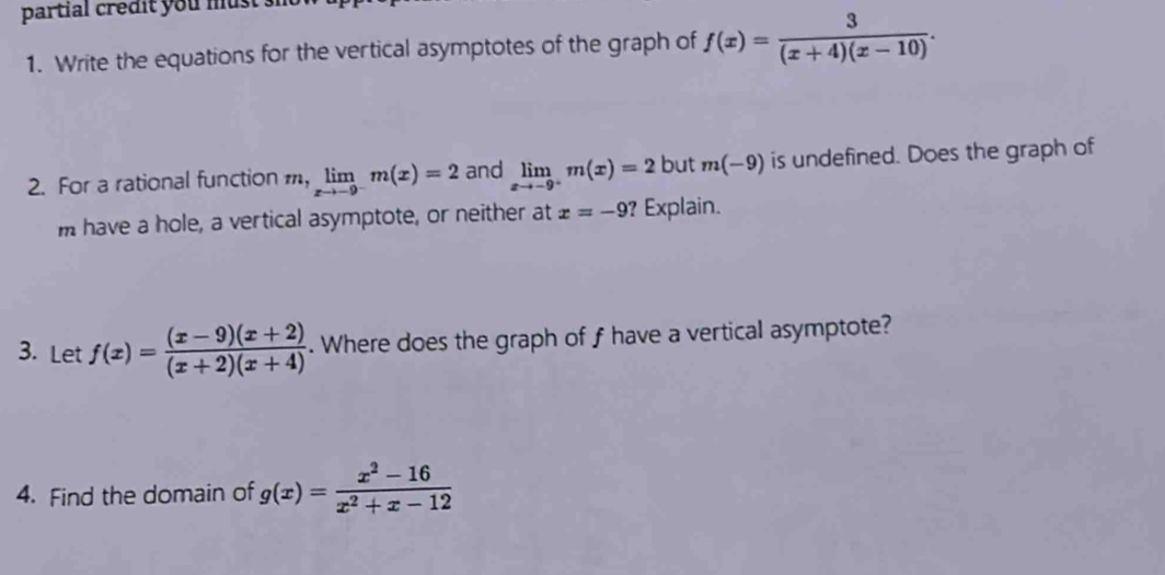 partial credit you must 
1. Write the equations for the vertical asymptotes of the graph of f(x)= 3/(x+4)(x-10) . 
2. For a rational function m,limlimits _xto -9^-m(x)=2 and limlimits _xto -9^+m(x)=2 but m(-9) is undefined. Does the graph of 
m have a hole, a vertical asymptote, or neither at x=-9 ? Explain. 
3. Let f(x)= ((x-9)(x+2))/(x+2)(x+4) . Where does the graph of f have a vertical asymptote? 
4. Find the domain of g(x)= (x^2-16)/x^2+x-12 